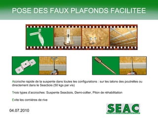 A ccroche rapide de la suspente dans toutes les configurations : sur les talons des poutrelles ou directement dans le Seacbois (50 kgs par vis) T rois types d’accroches: Suspente Seacbois, Demi-collier, Piton de réhabilitation E vite les cornières de rive POSE DES FAUX PLAFONDS FACILITEE 