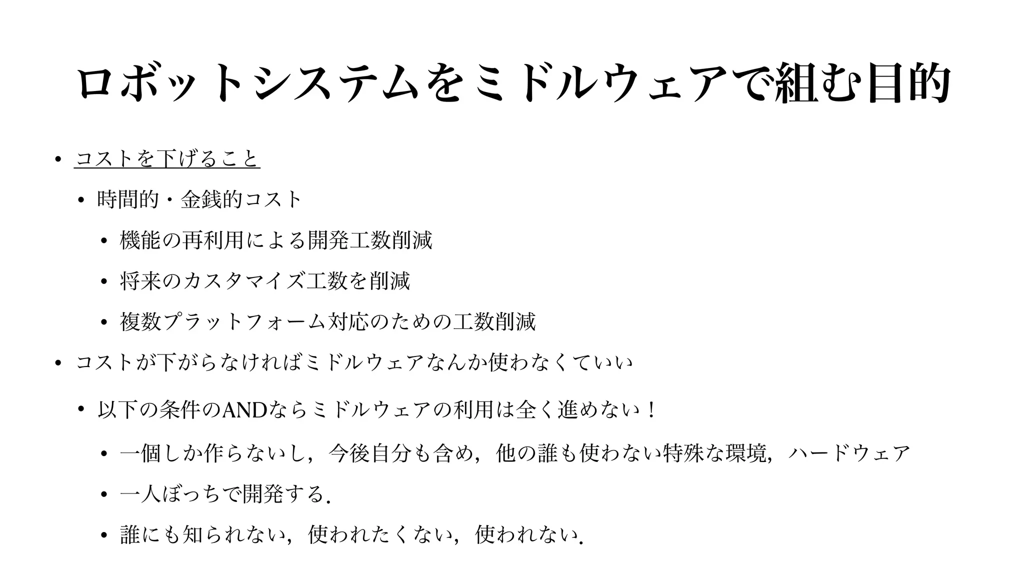 ロボットシステムをミドルウェアで組む目的
• コストを下げること


• 時間的・金銭的コスト


• 機能の再利用による開発工数削減


• 将来のカスタマイズ工数を削減


• 複数プラットフォーム対応のための工数削減


• コストが下がらなければミドルウェアなんか使わなくていい


• 以下の条件のANDならミドルウェアの利用は全く進めない！


• 一個しか作らないし，今後自分も含め，他の誰も使わない特殊な環境，ハードウェア


• 一人ぼっちで開発する．


• 誰にも知られない，使われたくない，使われない．
 