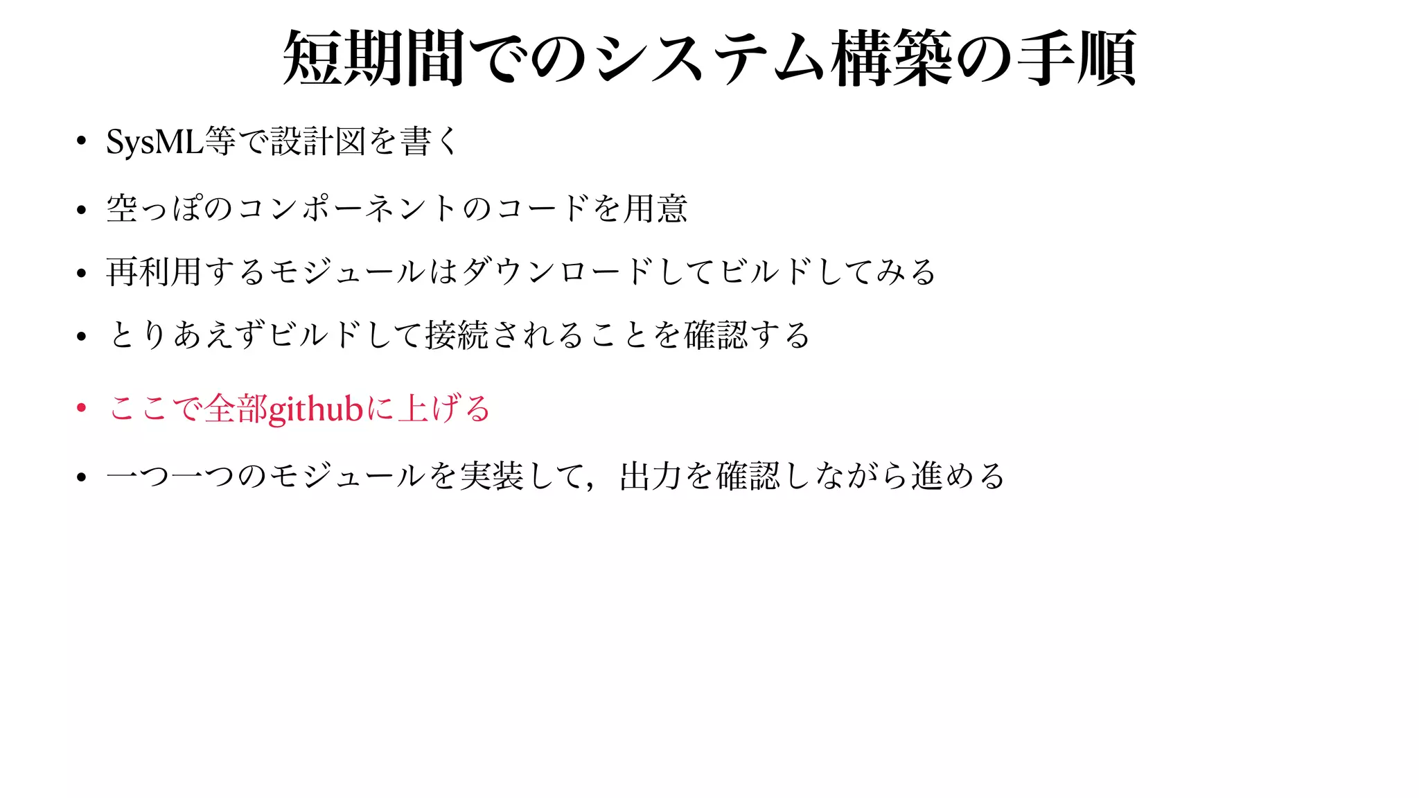 短期間でのシステム構築の手順
• SysML等で設計図を書く


• 空っぽのコンポーネントのコードを用意


• 再利用するモジュールはダウンロードしてビルドしてみる


• とりあえずビルドして接続されることを確認する


• ここで全部githubに上げる


• 一つ一つのモジュールを実装して，出力を確認しながら進める
 