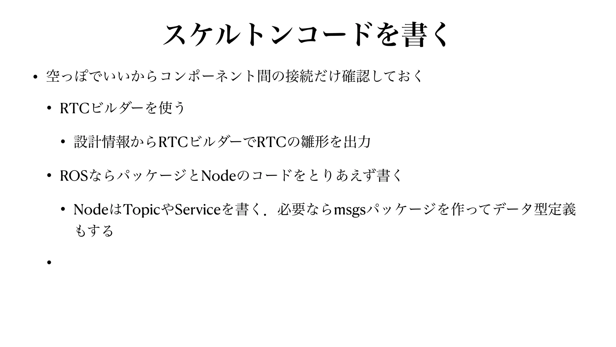 スケルトンコードを書く
• 空っぽでいいからコンポーネント間の接続だけ確認しておく


• RTCビルダーを使う


• 設計情報からRTCビルダーでRTCの雛形を出力


• ROSならパッケージとNodeのコードをとりあえず書く


• NodeはTopicやServiceを書く．必要ならmsgsパッケージを作ってデータ型定義
もする


•
 
