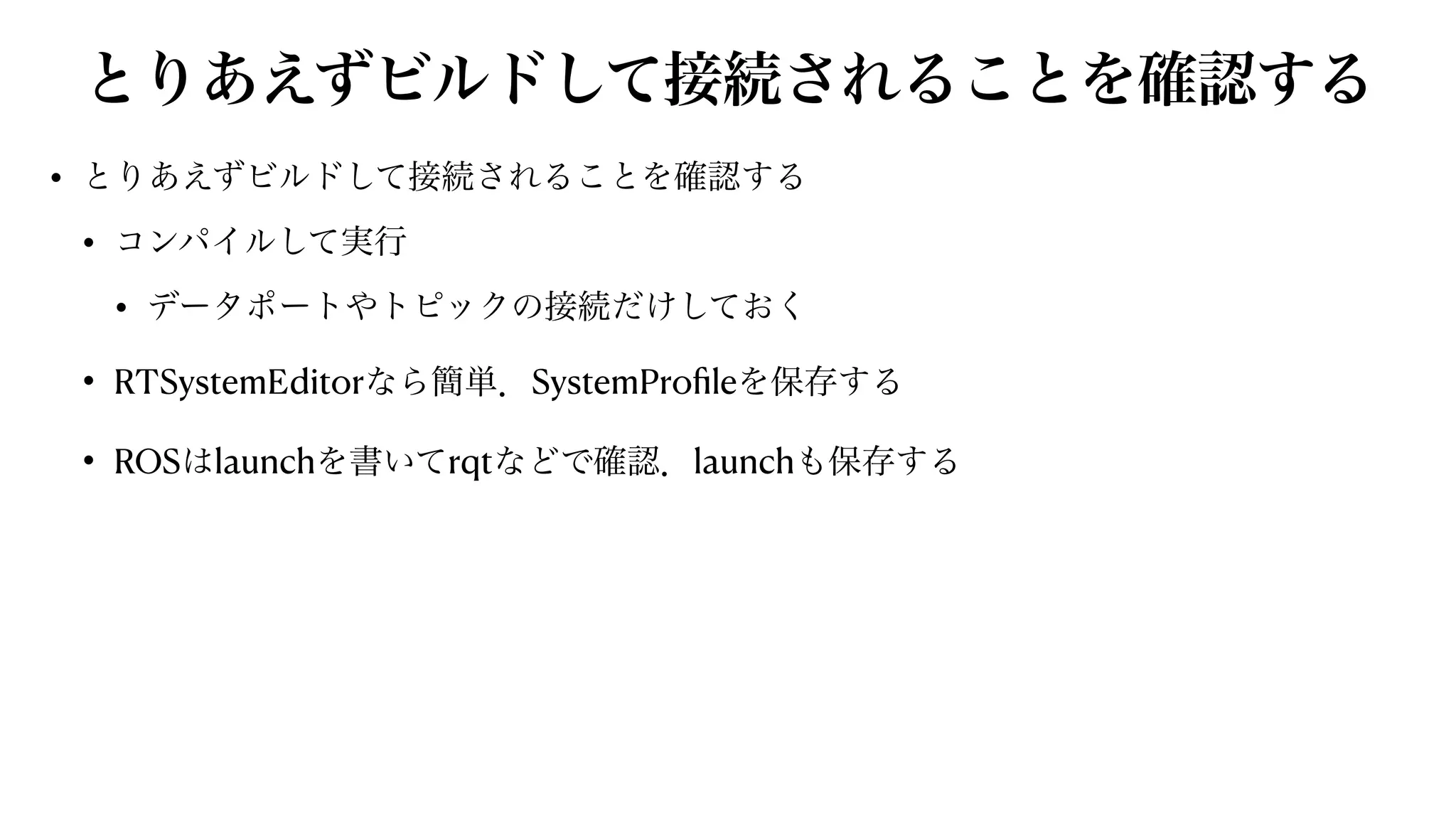 とりあえずビルドして接続されることを確認する
• とりあえずビルドして接続されることを確認する


• コンパイルして実行


• データポートやトピックの接続だけしておく


• RTSystemEditorなら簡単．SystemPro
fi
leを保存する


• ROSはlaunchを書いてrqtなどで確認．launchも保存する
 