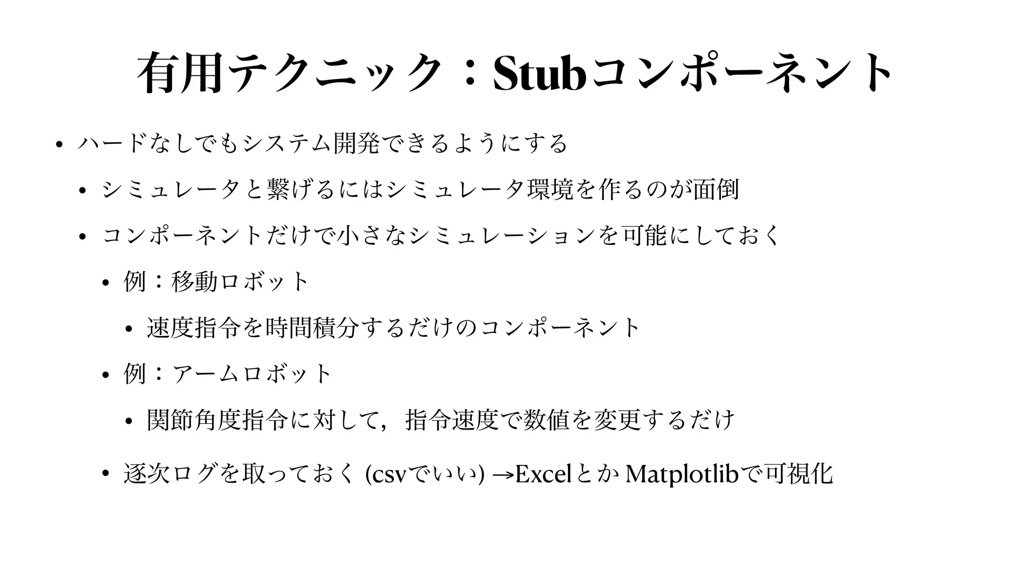 有用テクニック：Stubコンポーネント
• ハードなしでもシステム開発できるようにする


• シミュレータと繋げるにはシミュレータ環境を作るのが面倒


• コンポーネントだけで小さなシミュレーションを可能にしておく


• 例：移動ロボット


• 速度指令を時間積分するだけのコンポーネント


• 例：アームロボット


• 関節角度指令に対して，指令速度で数値を変更するだけ


• 逐次ログを取っておく (csvでいい) →Excelとか Matplotlibで可視化
 