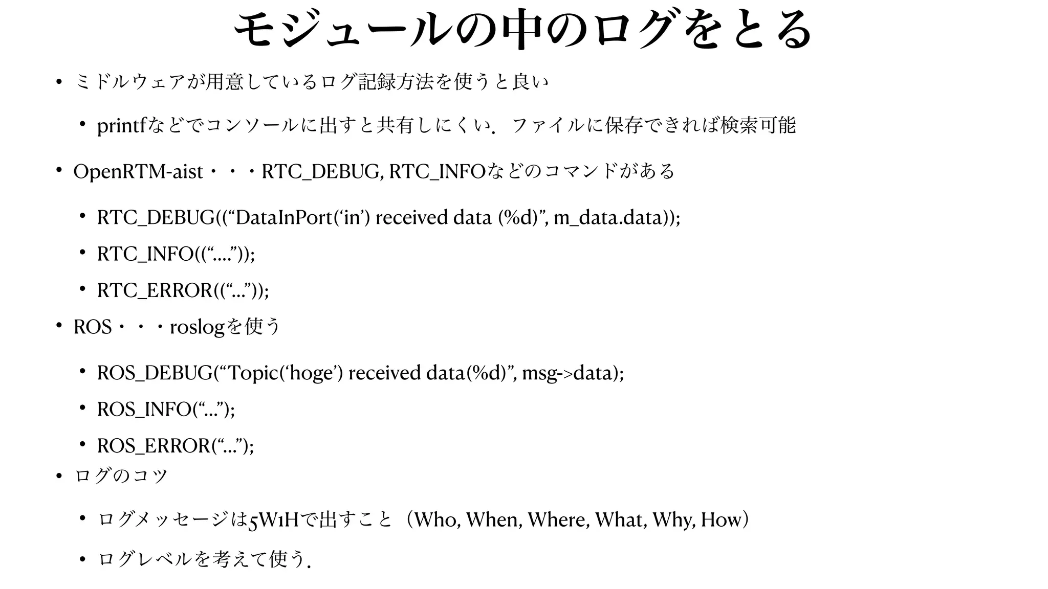 モジュールの中のログをとる
• ミドルウェアが用意しているログ記録方法を使うと良い


• printfなどでコンソールに出すと共有しにくい．ファイルに保存できれば検索可能


• OpenRTM-aist・・・RTC_DEBUG, RTC_INFOなどのコマンドがある


• RTC_DEBUG((“DataInPort(‘in’) received data (%d)”, m_data.data));


• RTC_INFO((“….”));


• RTC_ERROR((“…”));


• ROS・・・roslogを使う


• ROS_DEBUG(“Topic(‘hoge’) received data(%d)”, msg->data);


• ROS_INFO(“…”);


• ROS_ERROR(“…”);


• ログのコツ


• ログメッセージは5W1Hで出すこと（Who, When, Where, What, Why, How）


• ログレベルを考えて使う．
 