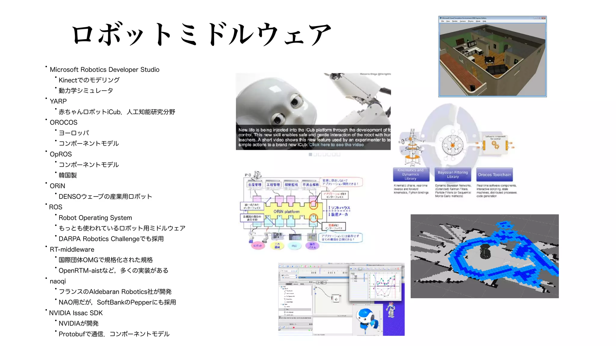 ロボットミドルウェア
• Microsoft Robotics Developer Studio
•Kinectでのモデリング
•動力学シミュレータ
• YARP
•赤ちゃんロボットiCub．人工知能研究分野
• OROCOS
•ヨーロッパ
•コンポーネントモデル
• OpROS
•コンポーネントモデル
•韓国製
• ORiN
•DENSOウェーブの産業用ロボット
•ROS
•Robot Operating System
•もっとも使われているロボット用ミドルウェア
•DARPA Robotics Challengeでも採用
• RT-middleware
•国際団体OMGで規格化された規格
•OpenRTM-aistなど，多くの実装がある
• naoqi
•フランスのAldebaran Robotics社が開発
•NAO用だが，SoftBankのPepperにも採用
•NVIDIA Issac SDK
•NVIDIAが開発
•Protobufで通信．コンポーネントモデル
 