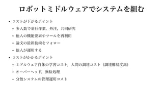 ロボットミドルウェアでシステムを組む
• コストが下がるポイント


• 多人数で並行作業，外注，共同研究


• 他人の機能要素やツールを再利用


• 論文の最新技術をフォロー


• 他人が運用する


• コストがかかるポイント


• ミドルウェア自体の学習コスト．人間の調達コスト（調達難易度高）


• オーバーヘッド，無駄処理


• 分散システムの管理運用コスト
 
