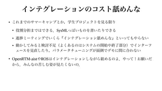 インテグレーションのコスト舐めんな
• これまでのサマーキャンプとか，学生プロジェクトを見る限り


• 役割分担まではできる．SysMLっぽいものを書いたりできる


• 進 ミーティングでいくら『インテグレーション舐めんな』といってもやらない


• 動かしてみると検討不足（よくあるのはシステムの開始や終了部分）でインターフ
ェースを見直したり，パラメータチューニングが面倒でデモに間に合わない


• OpenRTM-aistやROSはインテグレーションしながら組めるのよ．やって！お願いだ
から．みんなの苦しむ姿が見たくないの．
 