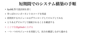 短期間でのシステム構築の手順
• SysML等で設計図を書く


• 空っぽのコンポーネントのコードを用意


• 再利用するモジュールはダウンロードしてビルドしてみる


• とりあえずビルドして接続されることを確認する


• ここで全部githubに上げる


• 一つ一つのモジュールを実装して，出力を確認しながら進める
 