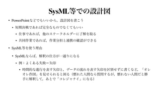 SysML等での設計図
• PowerPointなどでもいいから，設計図を書こう


• 短期決戦であれば完全なものでなくてもいい


• 仕事であれば，他のステークホルダーに了解を取る


• 共同作業であれば，作業分担と連携の確認ができる


• SysML等を使う理由


• SysMLならば，解釈の仕方が一通りになる


• 例：よくある失敗＝矢印


• 時間的な進行を表す矢印と，データの流れを表す矢印を区別せずに書くなど，「オレ
オレ作図」を見せられると困る（慣れた人間なら質問するが，慣れない人間だと勝
手に解釈して，あとで「コレジャナイ」になる）
 