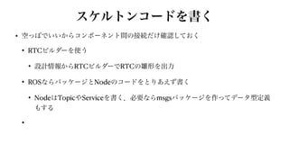 スケルトンコードを書く
• 空っぽでいいからコンポーネント間の接続だけ確認しておく


• RTCビルダーを使う


• 設計情報からRTCビルダーでRTCの雛形を出力


• ROSならパッケージとNodeのコードをとりあえず書く


• NodeはTopicやServiceを書く．必要ならmsgsパッケージを作ってデータ型定義
もする


•
 