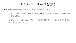 スケルトンコードを書く
• 再利用するモジュールはダウンロードしてビルドしてみる


• ここでつまづくのが多い．中身空っぽのStubコンポーネントを作っておいてもい
い．僕なら作る．


• ロボットハードのStubコードはハード依存が取れてハード抜きで開発を進めた
り，テストしやすくなる


•
 