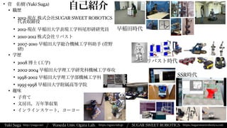 Yuki Suga Waseda Univ. Ogata Lab. SUGAR SWEET ROBOTICS
/
https://ogata-lab.jp https://sugarsweetrobotics.com
http://ysuga.net /
自己紹介
• 菅 佑樹 (Yuki Suga)


• 職歴


• 2012-現在 株式会社SUGAR SWEET ROBOTICS
代表取締役


• 2012-現在 早稲田大学表現工学科尾形研研究員


• 2010-2012 株式会社リバスト


• 2007-2010 早稲田大学総合機械工学科助手 (菅野
研)


• 学歴


• 2008 博士 (工学)


• 2002-2004 早稲田大学理工学研究科機械工学専攻


• 1998-2002 早稲田大学理工学部機械工学科


• 1995-1998 早稲田大学附属高等学院


• 趣味


• 子育て


• 文房具，万年筆収集


• インラインスケート，ヨーヨー
早稲田時代
リバスト時代
SSR時代
 