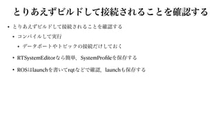 とりあえずビルドして接続されることを確認する
• とりあえずビルドして接続されることを確認する


• コンパイルして実行


• データポートやトピックの接続だけしておく


• RTSystemEditorなら簡単．SystemPro
fi
leを保存する


• ROSはlaunchを書いてrqtなどで確認．launchも保存する
 