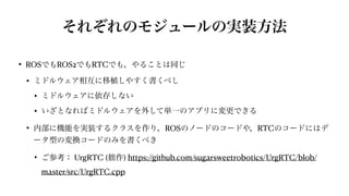 それぞれのモジュールの実装方法
• ROSでもROS2でもRTCでも，やることは同じ


• ミドルウェア相互に移植しやすく書くべし


• ミドルウェアに依存しない


• いざとなればミドルウェアを外して単一のアプリに変更できる


• 内部に機能を実装するクラスを作り，ROSのノードのコードや，RTCのコードにはデ
ータ型の変換コードのみを書くべき


• ご参考： UrgRTC (拙作) https://github.com/sugarsweetrobotics/UrgRTC/blob/
master/src/UrgRTC.cpp
 