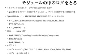 モジュールの中のログをとる
• ミドルウェアが用意しているログ記録方法を使うと良い


• printfなどでコンソールに出すと共有しにくい．ファイルに保存できれば検索可能


• OpenRTM-aist・・・RTC_DEBUG, RTC_INFOなどのコマンドがある


• RTC_DEBUG((“DataInPort(‘in’) received data (%d)”, m_data.data));


• RTC_INFO((“….”));


• RTC_ERROR((“…”));


• ROS・・・roslogを使う


• ROS_DEBUG(“Topic(‘hoge’) received data(%d)”, msg->data);


• ROS_INFO(“…”);


• ROS_ERROR(“…”);


• ログのコツ


• ログメッセージは5W1Hで出すこと（Who, When, Where, What, Why, How）


• ログレベルを考えて使う．
 