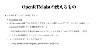 OpenRTM-aistの使えるもの
• とりあえずこのサイトは見て欲しい


• wasanbon.org


• 本来wasanbonはRTCのリポジトリ管理＋ビルド＋運用ツールだけど，このサイトの右上には
wasanbonで管理しているRTCが並んでいる


• RTCBuilderが掃き出すRTC.xmlというプロファイルを使ってヘルプを自動構築した結果


• カテゴリが階層状になってるともっといいんですけどね


• セックさんにも使ってもらっています


• Air-graph https://sec-airgraph.github.io/AirGraph-doc/


•
 