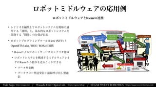 Yuki Suga Waseda Univ. Ogata Lab. SUGAR SWEET ROBOTICS
/
https://ogata-lab.jp https://sugarsweetrobotics.com
http://ysuga.net /
ロボットミドルウェアの応用例
ロボットミドルウェアとR-envの連携
• シナリオを編集してロボットシステムを現場に適
用する「運用」と，基本的なロボットシステムを
開発する「開発」の分業が目的


• ロボットプログラミングツール R-env (NTT) と
OpenRTM-aist / ROS / ROS2の連携


• R-envによるロボットサービスのシナリオ作成


• ロボットシステムを構成するミドルウェアレイ
ヤにR-envから指令を送ることができる


• データ型変換


• データフロー型送受信＋遠隔呼び出し型通
信
 