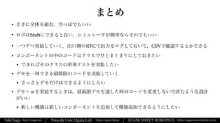 Yuki Suga Waseda Univ. Ogata Lab. SUGAR SWEET ROBOTICS
/
https://ogata-lab.jp https://sugarsweetrobotics.com
http://ysuga.net /
まとめ
• さきに全体を組む．空っぽでもいい


• ロボはStubにできると良い．シミュレータが簡単ならそれでもいい


• 一つずつ実装していく．出口側のRTCで出力をログしておいて，CSVで確認するとかできる


• コンポーネントの中のコードはクラスでひとまとまりにしておきたい


• できればそのクラスの単体テストを実装したい


• デモを一周できる最低限のコードを実装していく


• さっさとデモだけはできるようにしたい


• デモ＋αを実装するときは，最低限デモを通した時のコードを変更しないで済むような設計
がいい


• 新しい機能は新しいコンポーネントを追加して機能追加できるようにしたい
 