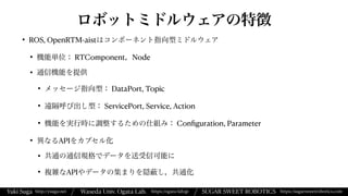 Yuki Suga Waseda Univ. Ogata Lab. SUGAR SWEET ROBOTICS
/
https://ogata-lab.jp https://sugarsweetrobotics.com
http://ysuga.net /
ロボットミドルウェアの特徴
• ROS, OpenRTM-aistはコンポーネント指向型ミドルウェア


• 機能単位： RTComponent，Node


• 通信機能を提供


• メッセージ指向型： DataPort, Topic


• 遠隔呼び出し型： ServicePort, Service, Action


• 機能を実行時に調整するための仕組み： Con
fi
guration, Parameter


• 異なるAPIをカプセル化


• 共通の通信規格でデータを送受信可能に


• 複雑なAPIやデータの集まりを隠 し，共通化
 