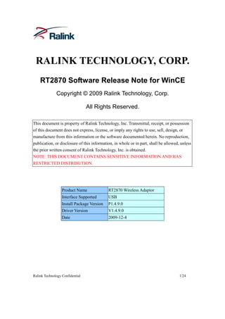 RALINK TECHNOLOGY, CORP.
    RT2870 Software Release Note for WinCE
              Copyright © 2009 Ralink Technology, Corp.

                                 All Rights Reserved.

This document is property of Ralink Technology, Inc. Transmittal, receipt, or possession
of this document does not express, license, or imply any rights to use, sell, design, or
manufacture from this information or the software documented herein. No reproduction,
publication, or disclosure of this information, in whole or in part, shall be allowed, unless
the prior written consent of Ralink Technology, Inc. is obtained.
NOTE: THIS DOCUMENT CONTAINS SENSITIVE INFORMATION AND HAS
RESTRICTED DISTRIBUTION.




                  Product Name              RT2870 Wireless Adaptor
                  Interface Supported       USB
                  Install Package Version   P1.4.9.0
                  Driver Version            V1.4.9.0
                  Date                      2009-12-4




Ralink Technology Confidential                                                        1/24
 