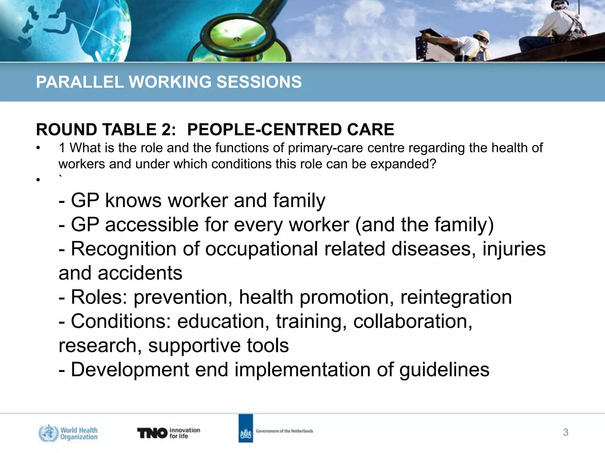 PARALLEL WORKING SESSIONS

ROUND TABLE 2: PEOPLE-CENTRED CARE
•   1 What is the role and the functions of primary-care centre regarding the health of
    workers and under which conditions this role can be expanded?
•   `
    - GP knows worker and family
    - GP accessible for every worker (and the family)
    - Recognition of occupational related diseases, injuries
    and accidents
    - Roles: prevention, health promotion, reintegration
    - Conditions: education, training, collaboration,
    research, supportive tools
    - Development end implementation of guidelines

                                                                                          3
 