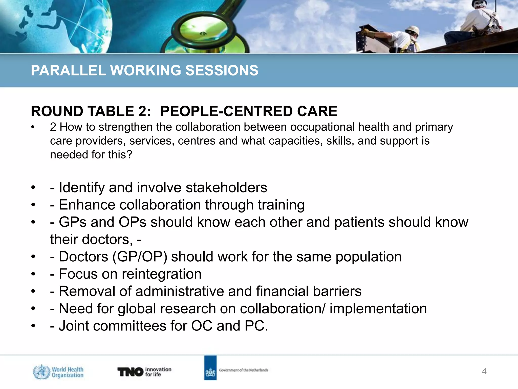PARALLEL WORKING SESSIONS

ROUND TABLE 2: PEOPLE-CENTRED CARE
•   2 How to strengthen the collaboration between occupational health and primary
    care providers, services, centres and what capacities, skills, and support is
    needed for this?

• - Identify and involve stakeholders
• - Enhance collaboration through training
• - GPs and OPs should know each other and patients should know
  their doctors, -
• - Doctors (GP/OP) should work for the same population
• - Focus on reintegration
• - Removal of administrative and financial barriers
• - Need for global research on collaboration/ implementation
• - Joint committees for OC and PC.


                                                                                    4
 