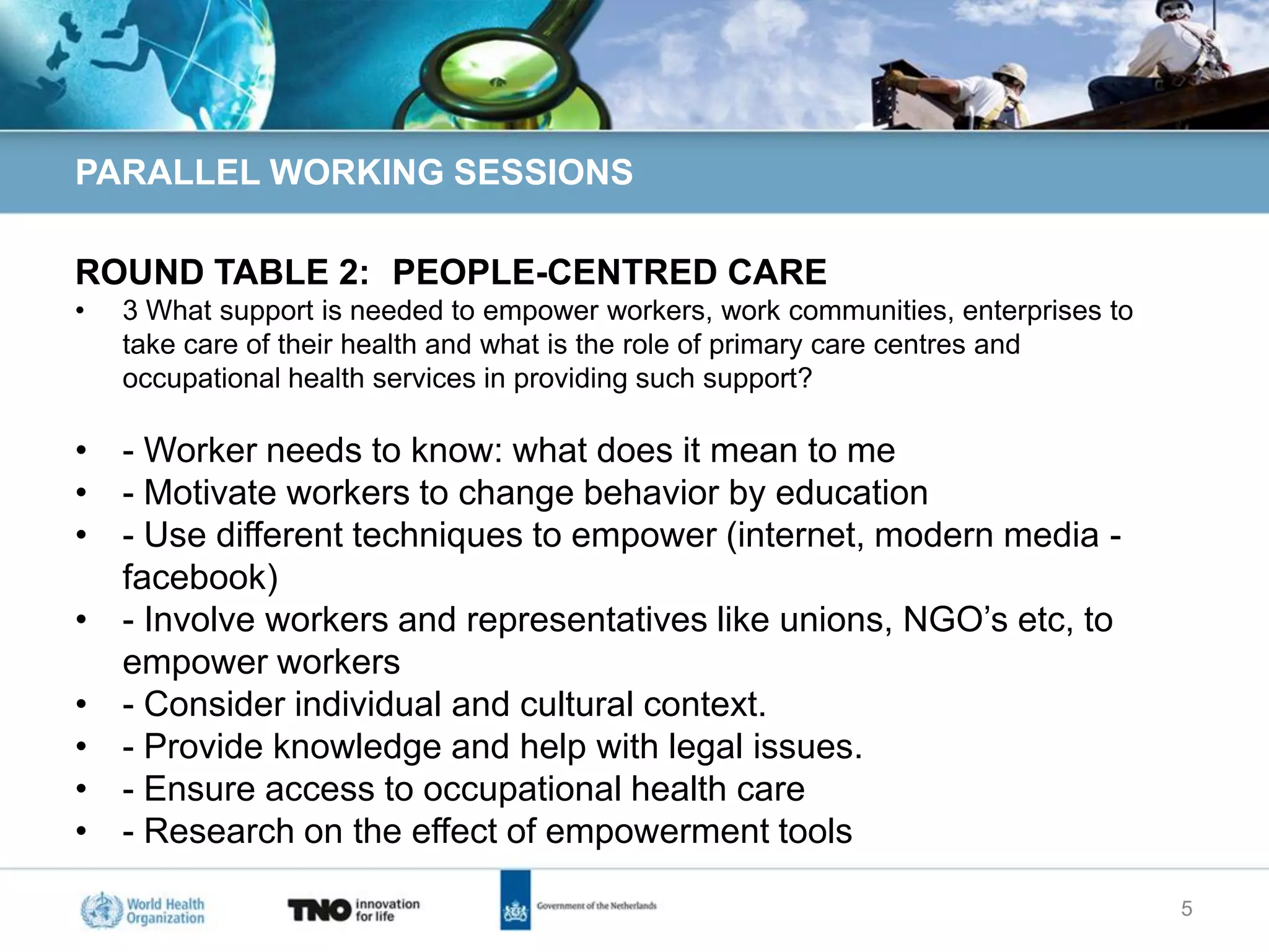 PARALLEL WORKING SESSIONS

ROUND TABLE 2: PEOPLE-CENTRED CARE
•   3 What support is needed to empower workers, work communities, enterprises to
    take care of their health and what is the role of primary care centres and
    occupational health services in providing such support?

• - Worker needs to know: what does it mean to me
• - Motivate workers to change behavior by education
• - Use different techniques to empower (internet, modern media -
  facebook)
• - Involve workers and representatives like unions, NGO’s etc, to
  empower workers
• - Consider individual and cultural context.
• - Provide knowledge and help with legal issues.
• - Ensure access to occupational health care
• - Research on the effect of empowerment tools

                                                                                    5
 