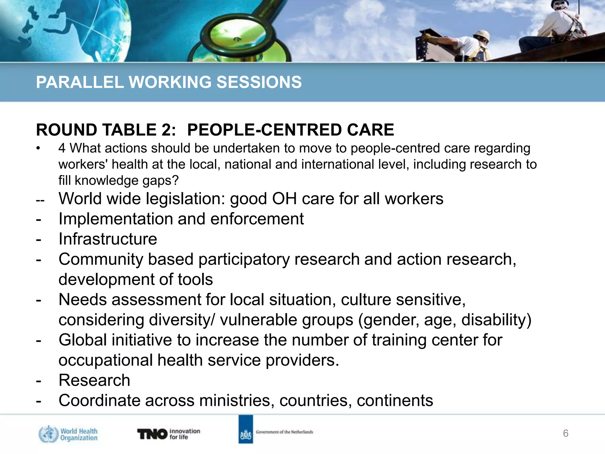 PARALLEL WORKING SESSIONS

ROUND TABLE 2: PEOPLE-CENTRED CARE
•    4 What actions should be undertaken to move to people-centred care regarding
     workers' health at the local, national and international level, including research to
     fill knowledge gaps?
--   World wide legislation: good OH care for all workers
-    Implementation and enforcement
-    Infrastructure
-    Community based participatory research and action research,
     development of tools
-    Needs assessment for local situation, culture sensitive,
     considering diversity/ vulnerable groups (gender, age, disability)
-    Global initiative to increase the number of training center for
     occupational health service providers.
-    Research
-    Coordinate across ministries, countries, continents
                                                                                             6
 