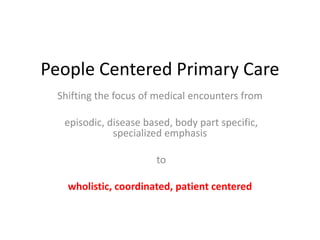 People Centered Primary Care
 Shifting the focus of medical encounters from

  episodic, disease based, body part specific,
             specialized emphasis

                      to

   wholistic, coordinated, patient centered
 