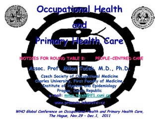 Occupational Health
                              and
          Primary Health Care
  NOTICES FOR ROUND TABLE 2:              PEOPLE-CENTRED CARE

       Assoc. Prof. Milan Tuček, M.D., Ph.D.
             Czech Society of Occupational Medicine
          Charles University, First Faculty of Medicine,
              Institute of Hygiene and Epidemiology
                      Prague, Czech Republic
                 e-mail: milan.tucek@lf1.cuni.cz
                     www.pracovni.lekarstvi-cz

WHO Global Conference on Occupational Health and Primary Health Care,
                 The Hague, Nov.29 – Dec.1, 2011
 