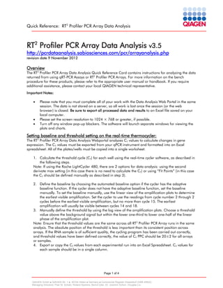 Quick Reference: RT2 Profiler PCR Array Data Analysis

RT2 Profiler PCR Array Data Analysis v3.5

http://pcrdataanalysis.sabiosciences.com/pcr/arrayanalysis.php
revision date 9 November 2012

Overview

The RT2 Profiler PCR Array Data Analysis Quick Reference Card contains instructions for analyzing the data
returned from using qRT-PCR Assays or RT2 Profiler PCR Arrays. For more information on the bench
procedure for these products, please refer to the appropriate user manual or handbook. If you require
additional assistance, please contact your local QIAGEN technical representative.
Important Notes:
•

•
•

Please note that you must complete all of your work with the Data Analysis Web Portal in the same
session. The data is not stored on a server, so all work is lost once the session (or the web
browser) is closed. Be sure to export all processed data and results to an Excel file saved on your
local computer.
Please set the screen resolution to 1024 × 768 or greater, if possible.
Turn off any window pop-up blockers. The software will launch separate windows for viewing the
plots and charts.

Setting baseline and threshold setting on the real-time thermocycler:

The RT2 Profiler PCR Array Data Analysis Webportal analyzes CT values to calculate changes in gene
expression. The CT values must be exported from your qPCR instrument and formatted into an Excel
spreadsheet. All of the plates/wells must be copied into a single worksheet.
1. Calculate the threshold cycle (CT) for each well using the real-time cycler software, as described in
the following steps.
Note: If using the Roche LightCycler 480, there are 2 options for data analysis: using the second
derivate max setting (in this case there is no need to calculate the CT) or using “Fit Points” (in this case
the CT should be defined manually as described in step 3).
2. Define the baseline by choosing the automated baseline option if the cycler has the adaptive
baseline function. If the cycler does not have the adaptive baseline function, set the baseline
manually. To set the baseline manually, use the linear view of the amplification plots to determine
the earliest visible amplification. Set the cycler to use the readings from cycle number 2 through 2
cycles before the earliest visible amplification, but no more than cycle 15. The earliest
amplification will usually be visible between cycles 14 and 18.
3. Manually define the threshold by using the log view of the amplification plots. Choose a threshold
value above the background signal but within the lower one-third to lower one-half of the linear
phase of the amplification plot.
Note: Ensure that the threshold values are the same across all RT2 Profiler PCR Array runs in the same
analysis. The absolute position of the threshold is less important than its consistent position across
arrays. If the RNA sample is of sufficient quality, the cycling program has been carried out correctly,
and threshold values have been defined correctly, the value of CT PPC should be 20±2 for all arrays
or samples.
4. Export or copy the CT values from each experimental run into an Excel Spreadsheet. CT values for
each sample should be in a single column.

Page 1 of 4
QIAGEN GmbH  QIAGEN Str. 1  40724 Hilden  Germany  Commercial Register Düsseldorf (HRB 45822)
Managing Directors: Peer M. Schatz, Roland Sackers, Bernd Uder, Dr. Joachim Schorr, Douglas Liu

 