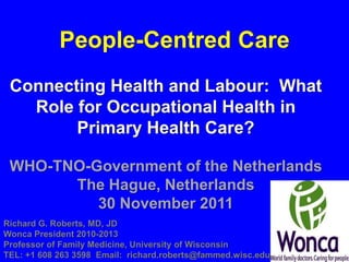 People-Centred Care
 Connecting Health and Labour: What
   Role for Occupational Health in
        Primary Health Care?

 WHO-TNO-Government of the Netherlands
       The Hague, Netherlands
          30 November 2011
Richard G. Roberts, MD, JD
Wonca President 2010-2013
Professor of Family Medicine, University of Wisconsin
TEL: +1 608 263 3598 Email: richard.roberts@fammed.wisc.edu
 