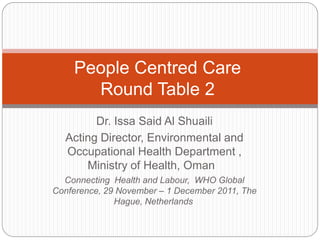 People Centred Care
      Round Table 2
        Dr. Issa Said Al Shuaili
  Acting Director, Environmental and
  Occupational Health Department ,
      Ministry of Health, Oman
  Connecting Health and Labour, WHO Global
Conference, 29 November – 1 December 2011, The
              Hague, Netherlands
 