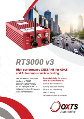 RT3000 v3
High performance GNSS/INS for ADAS
and Autonomous vehicle testing
The RT3000 v3 combines
the best of GNSS
positioning technology
with a high-grade IMU to
deliver robust performance
in all environments.
Trusted globally for ground
truth measurements in:
/	Vehicle dynamics testing
/	Driving robot path following
/	Euro NCAP ADAS testing
/	NHTSA testing
/	Autonomous vehicle validation
 