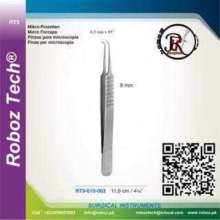 RT3
hRobozTec®
Cell : +923456853883 Info@roboz.pk roboztech@icloud.com www.roboz.pk
SURGICAL INSTRUMENTS
Mikro-Pinzetten
Micro Forceps
Pinzas para microscopia
Pinze per microscopia
RT3-610-003 11,0 cm / 43/8”
9 mm
0,3 mm x 45°
 