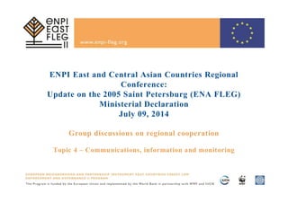ENPI East and Central Asian Countries Regional
Conference:
Update on the 2005 Saint Petersburg (ENA FLEG)
Ministerial Declaration
July 09, 2014
Group discussions on regional cooperation
Topic 4 – Communications, information and monitoring
 