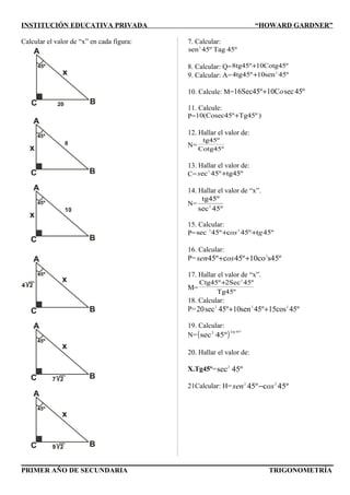 INSTITUCIÓN EDUCATIVA PRIVADA “HOWARD GARDNER”
Calcular el valor de “x” en cada figura: 7. Calcular:
45ºTag45ºsen2
8. Calcular: Q= 10Cotg45º8tg45º+
9. Calcular: A= 45ºsen104tg45º 2
+
10. Calcule: M= º54secC1016Sec45º o+
11. Calcule:
P= )Tg45ºº10(Cosec45 +
12. Hallar el valor de:
N=
Cotg45º
tg45º
13. Hallar el valor de:
C= tg45º45ºec2
+s
14. Hallar el valor de “x”.
N=
45ºsec
tg45º
2
15. Calcular:
P= º45tº54cº54sec 22
gos ++
16. Calcular:
P= s45ºco10º45cº54 2
++ ossen
17. Hallar el valor de “x”.
M=
Tg45º
45º2SecCtg45º 2
+
18. Calcular:
P= 45ºcos1545ºsen10º54sec20 222
++
19. Calcular:
N=( ) º4522
º45sec
tg
20. Hallar el valor de:
X.Tg45º= º45sec2
21Calcular: H= º45cº54 22
ossen −
PRIMER AÑO DE SECUNDARIA TRIGONOMETRÍA
 