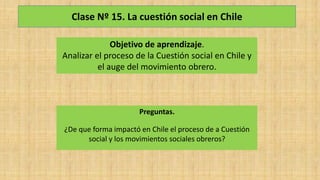 Clase Nº 15. La cuestión social en Chile
Objetivo de aprendizaje.
Analizar el proceso de la Cuestión social en Chile y
el auge del movimiento obrero.
Preguntas.
¿De que forma impactó en Chile el proceso de a Cuestión
social y los movimientos sociales obreros?
 