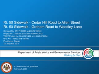 A Fairfax County, VA, publication
Department of Public Works and Environmental Services
Working for You!
Contract No. CN17102040 and CN17102041
Project No. 1400055-2012 and 1400056-2012
VDOT Project No. 0050-029-280 and 0050-029-284
UPC No. 108499 and 108500
Providence District
Tax Map No. 50-3
February 5, 2020
Rt. 50 Sidewalk - Cedar Hill Road to Allen Street
Rt. 50 Sidewalk - Graham Road to Woodley Lane
 