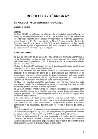 RESOLUCIÓN TÉCNICA Nº 6
ESTADOS CONTABLES EN MONEDA HOMOGÉNEA
PRIMERA PARTE
VISTO:
La Ley 22.903 de reformas al régimen de sociedades comerciales y, en
particular, el agregado efectuado al art. 62, los artículos 6º y 20 del Estatuto de
la Federación Argentina de Consejos Profesionales de Ciencias Económicas;
los artículos 1º, 14,17,21 inc. b), 23 y 25 del Reglamento del Centro de
Estudios Científicos y Técnicos (CECyT) de esta Federación y las demás
disposiciones legales y reglamentarias del funcionamiento de la Federación y
de cada uno de los Consejos que la integran.
Y CONSIDERANDO:
a) Que es atribución de los Consejos Profesionales de Ciencias Económicas y
de la Federación que los agrupa dictar normas de ejercicio profesional de
aplicación general, coordinando de tal forma la acción de las entidades de las
diversas jurisdicciones;
b) Que los Consejos Profesionales son los órganos naturales para canalizar las
opiniones de los profesionales matriculados;
c) Que es necesario que las normas relativas a la información contable sean
producto de la participación activa de los profesionales que intervienen en la
preparación, examen e interpretación de dicha información, así como de las
instituciones que los nuclean, de los organismos estatales de control, de los
usuarios de información contable y de otros interesados en ella;
d) Que los estados contables constituyen uno de los elementos más
importantes para la transmisión de información económica y financiera sobre la
situación y gestión de entes públicos o privados;
e) Que en períodos inflacionarios los estados contables, no ajustados para
contemplar los efectos de la inflación sobre los valores de las cuentas que los
integran, presentan información que pude considerarse -en términos generales-
totalmente distorsionada;
f) Que esa información distorsionada sobre la posición y la actividad económico
financiera de un ente, sirve de base para la toma de decisiones importantes
que hacen a su vida como tal (distribución de ganancias, análisis de situación
patrimonial y de resultados, determinación de costos y precios de venta y
otras);
g) Que la necesidad de expresar los estados contables en moneda constante
ha sido reconocida por la Ley 22.903, estableciéndola obligatoriamente para las
Sociedades comprendidas en la Ley 19.550 de Sociedades Comerciales;
h) Que es indispensable lograr una adecuada uniformidad en las normas
contables, para hacer más comprensible la información contable e incrementar
la confianza que la comunidad deposita sobre esta y servir de eficiente medio
para facilitar e incentivar el desarrollo de la profesión;
1
 
