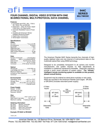 944C
SERIES
MULTIMODE
Features:
 Compatible with NTSC, (RS – 170A &
RS –343A), PAL and SECAM
 Diagnostics: Video, DC Power, Digital
Frame Sync, OLI, Data Activity
 Automatic Resettable Fuses on Power
Lines
 Available with Enhanced “Afinety”
Intelligent Monitoring System
 Digital Video Transmission
 Serial Digital Transmission
Specifications:
Video:
I/0 Level ...............................1 Vp-p (±3 dB)
I/0 Impedance .............................. 75 Ohms
Bandwidth .........................................7 MHz
Differential Gain ....................................2 %
Differential Phase.................................0.7 °
SNR (Unified Weighted).....................55 dB
Connector ........................................... BNC
Data:
Number of Channels ........... 1 (Full Duplex)
Interface……..485(2 or 4 Wire)/RS422/RS232
Data Format ..............Asynchronous, Serial
Data Rate............................ DC to 115 Kbs
Connector ...............5 Pin Screw Terminals
Optical
Wavelength ..........................1310/1550 nm
Loss Budget (62/125µ).......................12 dB
Maximum Distance .............................2 Km
(Limited by Fiber Dispersion)
Connector .............................................. ST
Environmental
Operating Temp………..-40°C to +75°C
Storage Temp…………….-40°C to +85°C
Humidity……….0% to 95% (non condensing)
MTBF……………………….>100,000 hours
Power Supply:
Module : 12 VDC
(AFI Part#: PS-12D)
Rackcard: SR20/2
Size:
Module-..……………….. 81/8” x 41/8“ x 11/8 ”
Rack Card-2 rack slots……….. 6½” x 5” x 2”
Maximum Loading: 7 Cards per SR-20/2
Ordering information:
MT-944C Module Transmitter
MR-944C Module Receiver
RT-944C Rack Card Transmitter
RR-944C Rack Card Receiver
Example: RT-944C to RR-944C
10/30/12 JPK
FOUR CHANNEL DIGITAL VIDEO SYSTEM WITH ONE
BI-DIRECTIONAL MULTI-PROTOCOL DATA CHANNEL
The American Fibertek 944C Series transmits four channels of high-
quality digitized video and one channel of multi-protocol data on one
multimode optical fiber using WDM technology.
Designed to be completely transparent to all camera and monitor
manufacturers, this system requires no field adjustments at
installation or additional maintenance thereafter. Diagnostic indicators
provide a quick visual indication of system status. The “Afinety”
intelligent remote monitoring system is available on this product,
please consult factory.
Equipment may be ordered as stand alone modules or rack cards,
these are mounted in the American Fibertek Card Cages: SR-20/2
or SR-20H/2 (includes redundant power supply).
MT-944C
or
RT-944C
MR-944C
or
RR-944C
ONE
MULTIMODE
FIBER
4 Video
Inputs
4 Video
Outputs
Selectable
Data
Selectable
Data
 