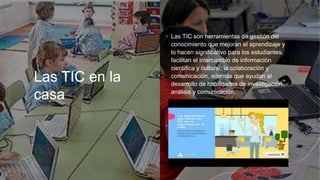 Las TIC en la
casa
+ Las TIC son herramientas de gestión del
conocimiento que mejoran el aprendizaje y
lo hacen significativo para los estudiantes,
facilitan el intercambio de información
científica y cultural, la colaboración y
comunicación, además que ayudan al
desarrollo de habilidades de investigación,
análisis y comunicación.
+
 