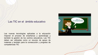 Las TIC en el ámbito educativo
Las nuevas tecnologías aplicadas a la educación
mejoran el proceso de enseñanza y aprendizaje y
también la gestión de los centros educativos. Las TIC
deben ser utilizadas como un recurso de apoyo de
materias y también para la consecución y progreso de
competencias TIC
 