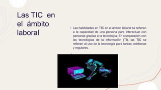 Las TIC en
el ámbito
laboral
+ Las habilidades en TIC en el ámbito laboral se refieren
a la capacidad de una persona para interactuar con
personas gracias a la tecnología. En comparación con
las tecnologías de la información (TI), las TIC se
refieren al uso de la tecnología para tareas cotidianas
y regulares.
+
 