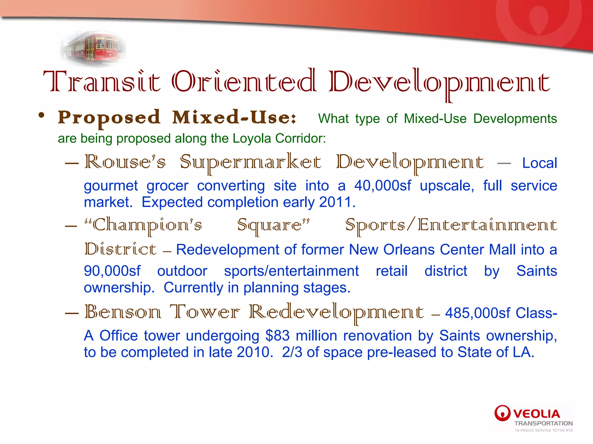 Transit Oriented Development Proposed Mixed-Use:  What type of Mixed-Use Developments are being proposed along the Loyola Corridor: Rouse’s Supermarket Development  –   Local gourmet grocer converting site into a 40,000sf upscale, full service market.  Expected completion early 2011. “ Champion’s Square” Sports/Entertainment District  –  Redevelopment of former New Orleans Center Mall into a 90,000sf outdoor sports/entertainment retail district by Saints ownership.  Currently in planning stages. Benson Tower Redevelopment  –  485,000sf Class-A Office tower undergoing $83 million renovation by Saints ownership, to be completed in late 2010.  2/3 of space pre-leased to State of LA. 