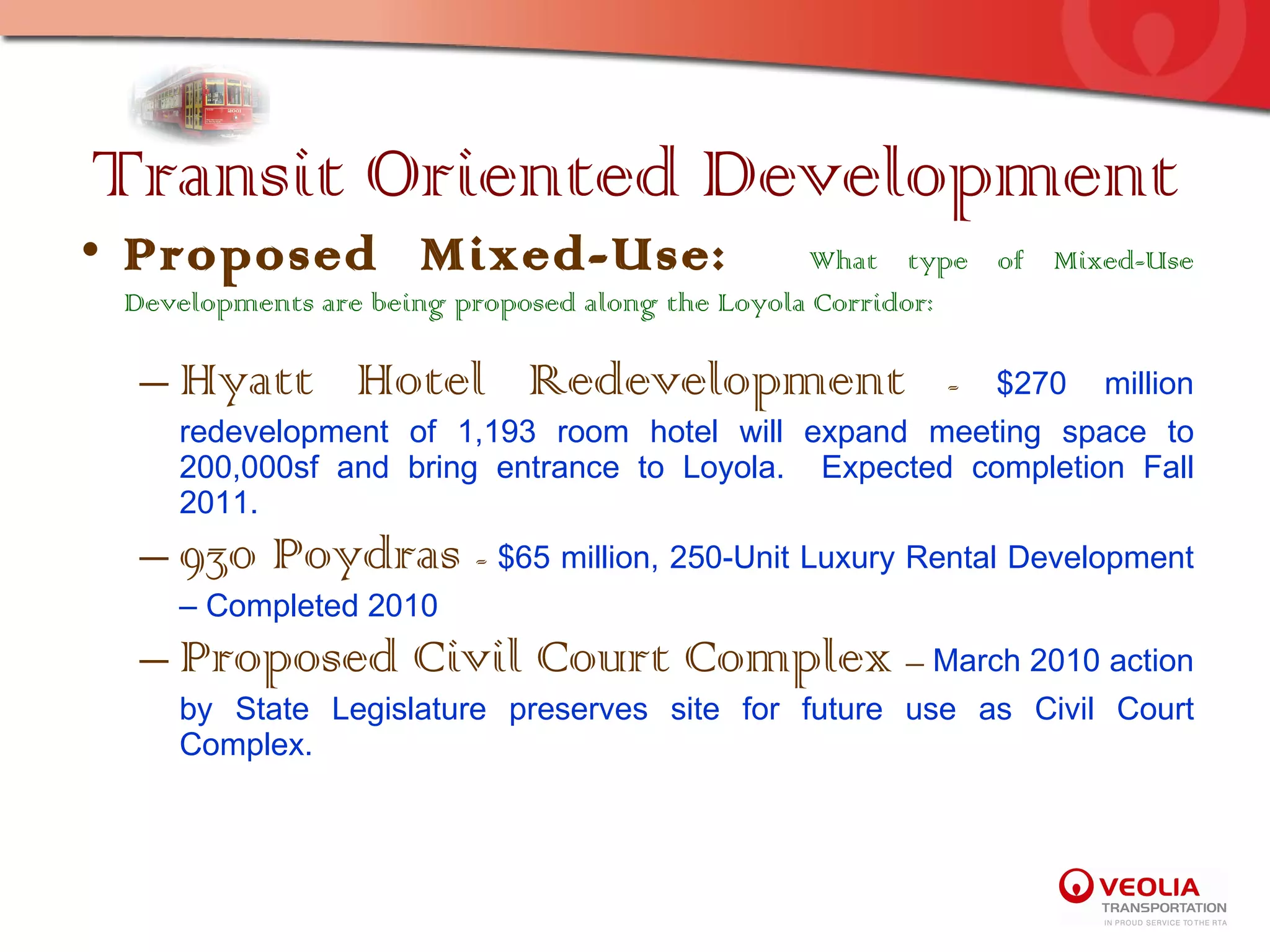 Transit Oriented Development Proposed Mixed-Use:  What type of Mixed-Use Developments are being proposed along the Loyola Corridor: Hyatt Hotel Redevelopment  -  $270 million redevelopment of 1,193 room hotel will expand meeting space to 200,000sf and bring entrance to Loyola.  Expected completion Fall 2011. 930 Poydras  -  $65 million, 250-Unit Luxury Rental Development – Completed 2010 Proposed Civil Court Complex  –  March 2010 action by State Legislature preserves site for future use as Civil Court Complex. 
