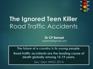 The Ignored Teen Killer
Road Traffic Accidents
The future of a country is its young people.
Road traffic accidents are the leading cause of
death globally among 15-19 years.
Sec Gen WHO 2014
Dr CP Bansal
cpbansal@gmail.com
 