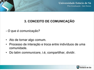 3. CONCEITO DE COMUNICAÇÃO


- O que é comunicação?

• Ato de tornar algo comum.
• Processo de interação e troca entre indivíduos de uma
  comunidade.
• Do latim communicare, i.é, compartilhar, dividir.
 