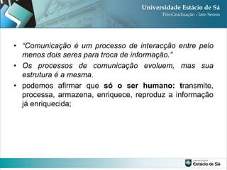• “Comunicação é um processo de interacção entre pelo
  menos dois seres para troca de informação.”
• Os processos de comunicação evoluem, mas sua
  estrutura é a mesma.
• podemos afirmar que só o ser humano: transmite,
  processa, armazena, enriquece, reproduz a informação
  já enriquecida;
 