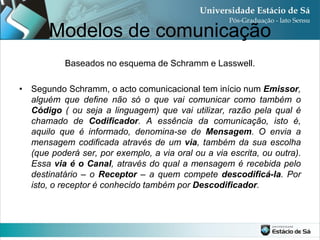 Modelos de comunicação
           Baseados no esquema de Schramm e Lasswell.

• Segundo Schramm, o acto comunicacional tem início num Emissor,
  alguém que define não só o que vai comunicar como também o
  Código ( ou seja a linguagem) que vai utilizar, razão pela qual é
  chamado de Codificador. A essência da comunicação, isto é,
  aquilo que é informado, denomina-se de Mensagem. O envia a
  mensagem codificada através de um via, também da sua escolha
  (que poderá ser, por exemplo, a via oral ou a via escrita, ou outra).
  Essa via é o Canal, através do qual a mensagem é recebida pelo
  destinatário – o Receptor – a quem compete descodificá-la. Por
  isto, o receptor é conhecido também por Descodificador.
 