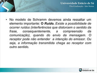 • No modelo de Schramm devemos ainda ressaltar um
  elemento importante: O Ruído. Existe a possibilidade de
  ocorrer ruídos (interferências que distorcem o sentido da
  frase,   consequentemente,       a    compreensão      da
  comunicação), quando do envio da mensagem. O
  receptor pode não entender a intenção do emissor. Ou
  seja, a informação transmitida chega ao receptor com
  outro sentido.
 